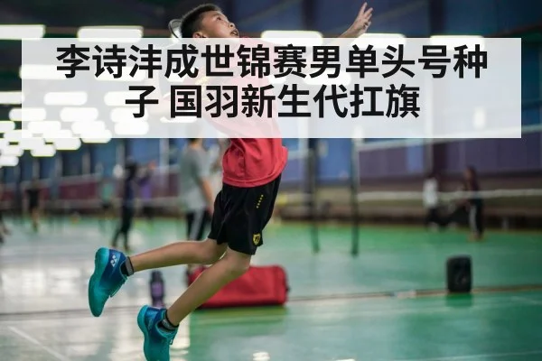 李诗沣成世锦赛男单头号种子 国羽新生代扛旗