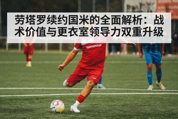 劳塔罗续约国米的全面解析:战术价值与更衣室领导力双重升级 - KAIYUN