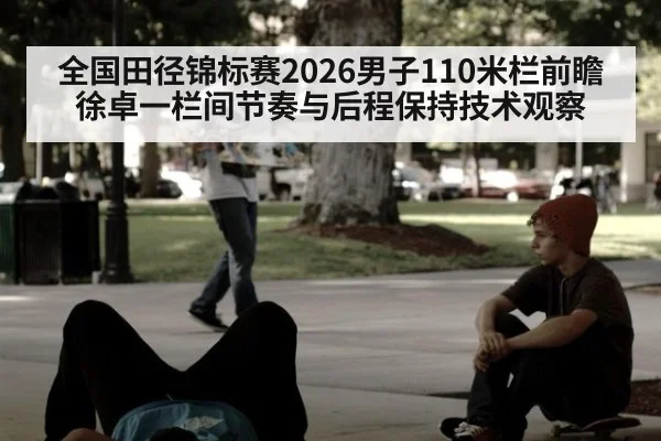 全国田径锦标赛2026男子110米栏前瞻 徐卓一栏间节奏与后程保持技术观察