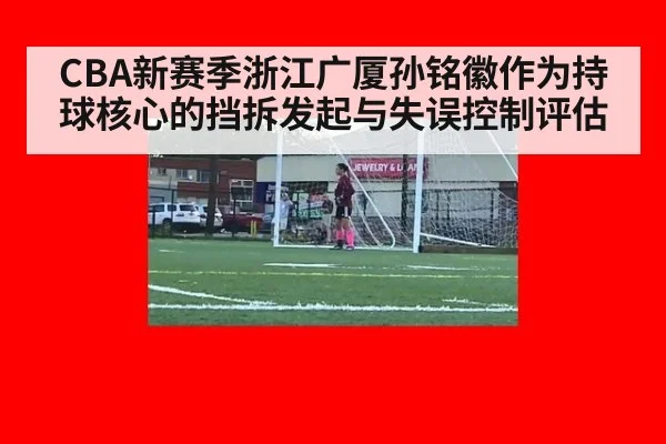 CBA新赛季浙江广厦孙铭徽作为持球核心的挡拆发起与失误控制评估